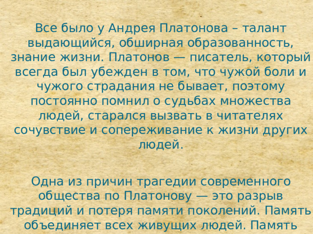 Все было у Андрея Платонова – талант выдающийся, обширная образованность, знание жизни. Платонов — писатель, который всегда был убежден в том, что чужой боли и чужого страдания не бывает, поэтому постоянно помнил о судьбах множества людей, старался вызвать в читателях сочувствие и сопереживание к жизни других людей. Одна из причин трагедии современного общества по Платонову — это разрыв традиций и потеря памяти поколений. Память объединяет всех живущих людей. Память дает силы и помогает выбрать нужное направление для жизни. 