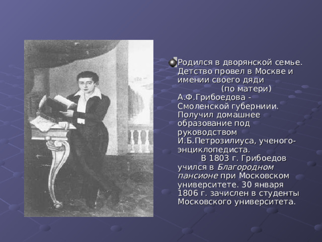Родился в дворянской семье. Детство провел в Москве и имении своего дяди (по матери) А.Ф.Грибоедова - Смоленской губерниии. Получил домашнее образование под руководством И.Б.Петрозилиуса, ученого-энциклопедиста. В 1803 г. Грибоедов учился в Благородном пансионе при Московском университете. 30 января 1806 г. зачислен в студенты Московского университета. 
