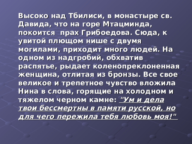  Высоко над Тбилиси, в монастыре св. Давида, что на горе Мтацминда, покоится прах Грибоедова. Сюда, к увитой плющом нише с двумя могилами, приходит много людей. На одном из надгробий, обхватив распятье, рыдает коленопреклоненная женщина, отлитая из бронзы. Все свое великое и трепетное чувство вложила Нина в слова, горящие на холодном и тяжелом черном камне: 
