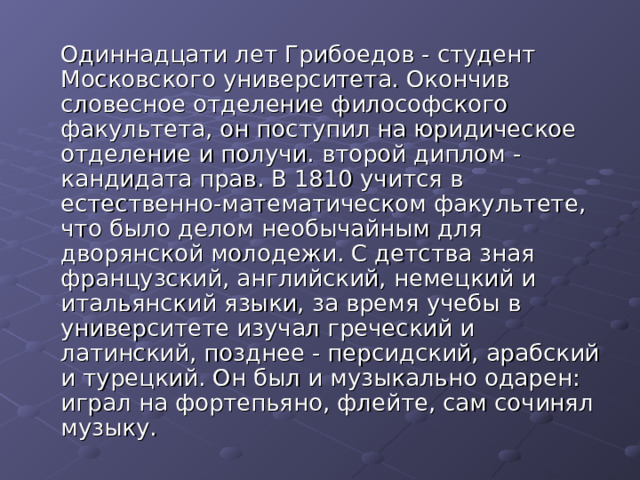  Одиннадцати лет Грибоедов - студент Московского университета. Окончив словесное отделение философского факультета, он поступил на юридическое отделение и получи. второй диплом - кандидата прав. В 1810 учится в естественно-математическом факультете, что было делом необычайным для дворянской молодежи. С детства зная французский, английский, немецкий и итальянский языки, за время учебы в университете изучал греческий и латинский, позднее - персидский, арабский и турецкий. Он был и музыкально одарен: играл на фортепьяно, флейте, сам сочинял музыку. 