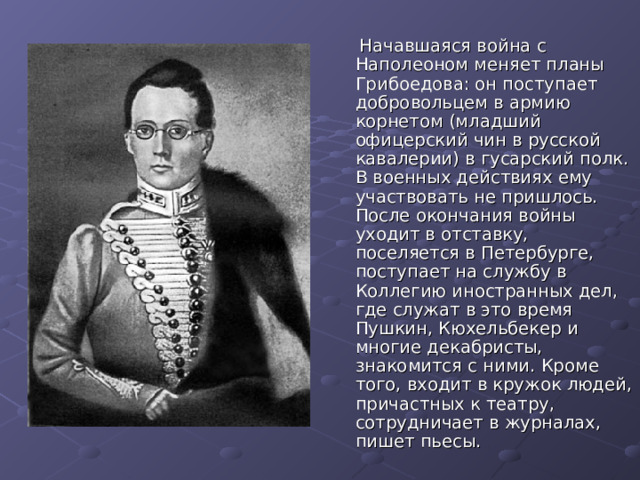  Начавшаяся война с Наполеоном меняет планы Грибоедова: он поступает добровольцем в армию корнетом (младший офицерский чин в русской кавалерии) в гусарский полк. В военных действиях ему участвовать не пришлось. После окончания войны уходит в отставку, поселяется в Петербурге, поступает на службу в Коллегию иностранных дел, где служат в это время Пушкин, Кюхельбекер и многие декабристы, знакомится с ними. Кроме того, входит в кружок людей, причастных к театру, сотрудничает в журналах, пишет пьесы. 