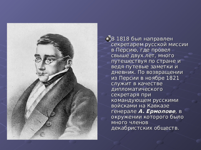 В 1818 был направлен секретарем русской миссии в Персию, где провел свыше двух лет, много путешествуя по стране и ведя путевые заметки и дневник. По возвращении из Персии в ноябре 1821 служит в качестве дипломатического секретаря при командующем русскими войсками на Кавказе генерале А. Ермолове , в окружении которого было много членов декабристских обществ. 