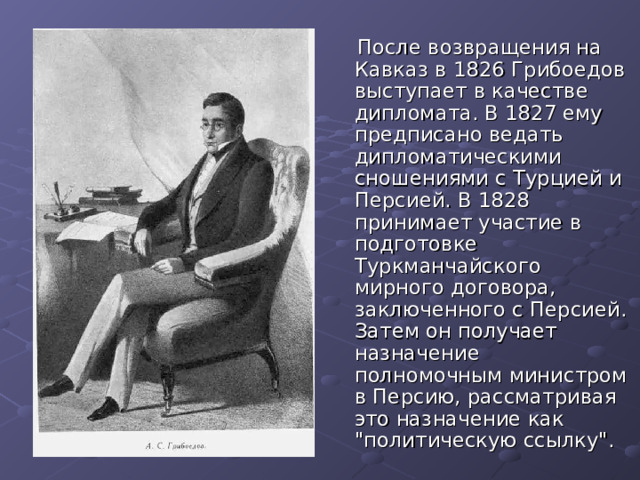  После возвращения на Кавказ в 1826 Грибоедов выступает в качестве дипломата. В 1827 ему предписано ведать дипломатическими сношениями с Турцией и Персией. В 1828 принимает участие в подготовке Туркманчайского мирного договора, заключенного с Персией. Затем он получает назначение полномочным министром в Персию, рассматривая это назначение как 