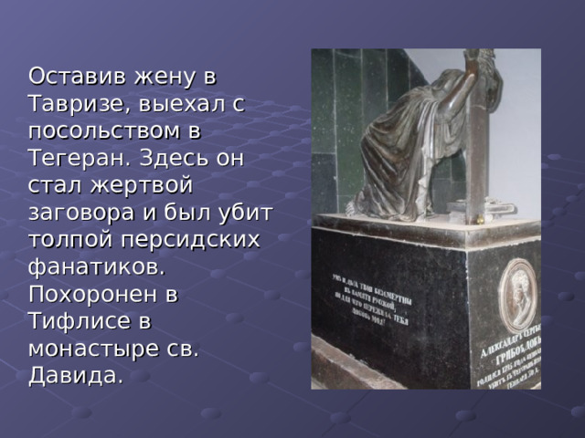  Оставив жену в Тавризе, выехал с посольством в Тегеран. Здесь он стал жертвой заговора и был убит толпой персидских фанатиков. Похоронен в Тифлисе в монастыре св. Давида. 