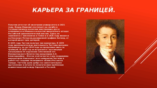 Карьера за границей. Получив аттестат об окончании университета в 1821 году, Федор Иванович поступает на службу в Государственную коллегию иностранных дел и отправляется в Мюнхен в качестве внештатного атташе Российской дипломатической миссии. Здесь он знакомится с Шеллингом и Гейне и в 1826 году женится на Элеоноре Петерсон,урожденной графине Ботмер, от которой имеет трех дочерей. В 1835 году Тютчев получил чин камергера. В 1839 году дипломатическая деятельность Тютчева внезапно прервалась, но до 1844 года он продолжал жить за границей. В 1843 год он встретился с всесильным начальником III отделения Собственной его Императорского Величества канцелярии А.Х. Бенкендорфом . Итогом этой встречи стала поддержка императором Николаем I всех инициатив Тютчева в работе по создания позитивного облика России на Западе. Тютчеву дали добро на самостоятельное выступление в печати по политическим проблемам взаимотношений между Европой и Россией. 