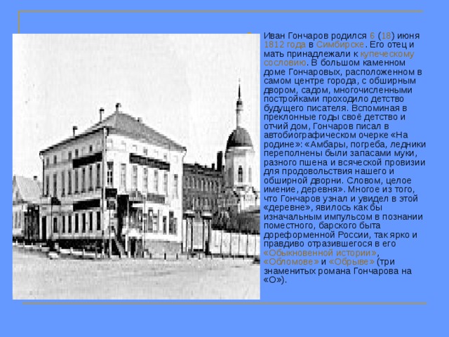 Иван Гончаров родился 6 ( 18 ) июня 1812 года в Симбирске . Его отец и мать принадлежали к купеческому  сословию . В большом каменном доме Гончаровых, расположенном в самом центре города, с обширным двором, садом, многочисленными постройками проходило детство будущего писателя. Вспоминая в преклонные годы своё детство и отчий дом, Гончаров писал в автобиографическом очерке «На родине»: «Амбары, погреба, ледники переполнены были запасами муки, разного пшена и всяческой провизии для продовольствия нашего и обширной дворни. Словом, целое имение, деревня». Многое из того, что Гончаров узнал и увидел в этой «деревне», явилось как бы изначальным импульсом в познании поместного, барского быта дореформенной России, так ярко и правдиво отразившегося в его «Обыкновенной истории» , «Обломове» и «Обрыве» (три знаменитых романа Гончарова на «О»). 