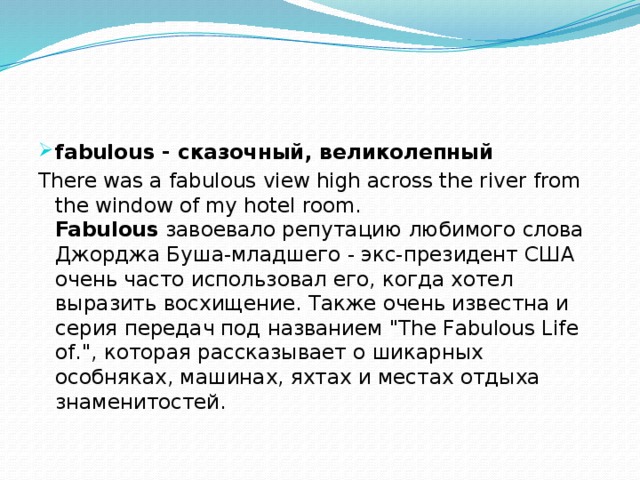 fabulous - сказочный, великолепный There was a fabulous view high across the river from the window of my hotel room.  Fabulous завоевало репутацию любимого слова Джорджа Буша-младшего - экс-президент США очень часто использовал его, когда хотел выразить восхищение. Также очень известна и серия передач под названием 