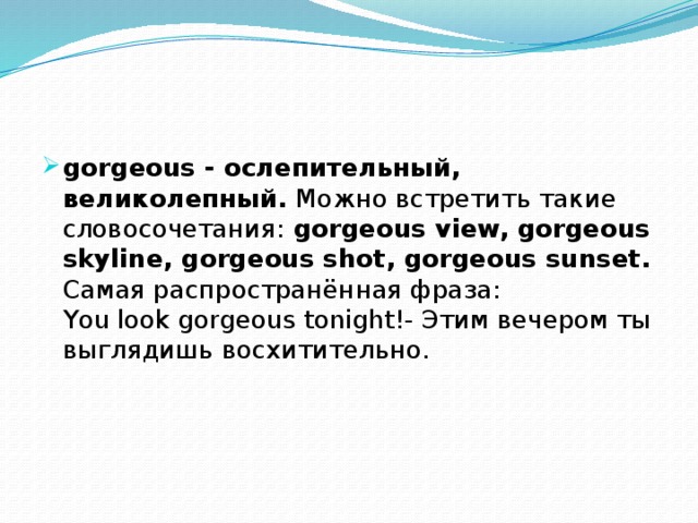 gorgeous - ослепительный, великолепный. Можно встретить такие словосочетания: gorgeous view, gorgeous skyline, gorgeous shot, gorgeous sunset. Самая распространённая фраза:  You look gorgeous tonight!- Этим вечером ты выглядишь восхитительно.   