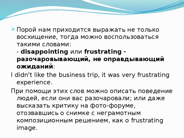 Порой нам приходится выражать не только восхищение, тогда можно воспользоваться такими словами:  - disappointing или frustrating - разочаровывающий, не оправдывающий ожиданий : I didn't like the business trip, it was very frustrating experience. При помощи этих слов можно описать поведение людей, если они вас разочаровали; или даже высказать критику на фото-форуме, отозвавшись о снимке с неграмотным композиционным решением, как о frustrating image.    