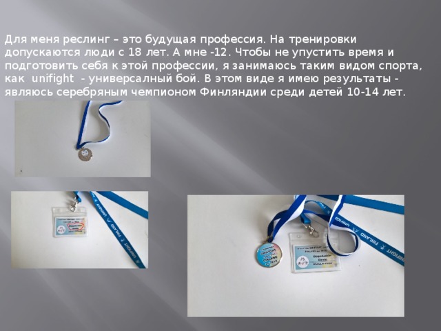 Для меня реслинг – это будущая профессия. На тренировки допускаются люди с 18 лет. А мне -12. Чтобы не упустить время и подготовить себя к этой профессии, я занимаюсь таким видом спорта, как unifight - универсалный бой. В этом виде я имею результаты - являюсь серебряным чемпионом Финляндии среди детей 10-14 лет. 