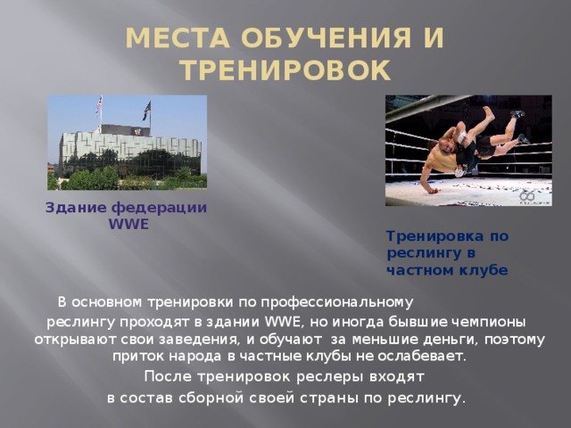 МЕСТА ОБУЧЕНИЯ И ТРЕНИРОВОК Здание федерации WWE Тренировка по реслингу в  частном клубе В основном тренировки по профессиональному реслингу проходят в здании WWE, но иногда бывшие чемпионы открывают свои заведения, и обучают за меньшие деньги, поэтому приток народа в частные клубы не ослабевает. После тренировок реслеры входят в состав сборной своей страны по реслингу. 
