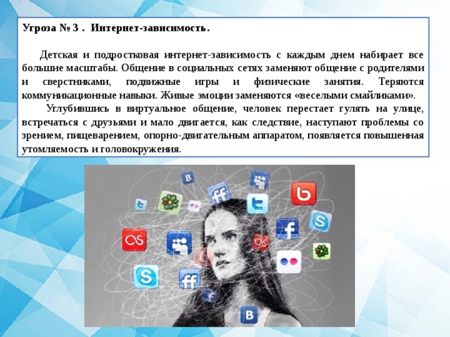 Угроза № 3 . Интернет-зависимость.   Детская и подростковая интернет-зависимость с каждым днем набирает все большие масштабы. Общение в социальных сетях заменяют общение с родителями и сверстниками, подвижные игры и физические занятия. Теряются коммуникационные навыки. Живые эмоции заменяются «веселыми смайликами».  Углубившись в виртуальное общение, человек перестает гулять на улице, встречаться с друзьями и мало двигается, как следствие, наступают проблемы со зрением, пищеварением, опорно-двигательным аппаратом, появляется повышенная утомляемость и головокружения. 