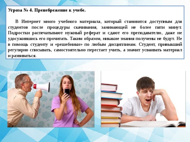 Угроза № 4. Пренебрежение к учебе.   В Интернет много учебного материала, который становится доступным для студентов после процедуры скачивания, занимающей не более пяти минут. Подростки распечатывают нужный реферат и сдают его преподавателю, даже не удосужившись его прочитать. Таким образом, никакие знания получены не будут. Не в помощь студенту и «решебники» по любым дисциплинам. Студент, привыкший регулярно списывать, самостоятельно перестает учить, а значит усваивать материал и развиваться. 