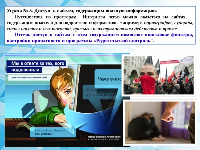 Угроза № 5. Доступ к сайтам, содержащим опасную информацию.   Путешествуя по просторам Интернета легко можно оказаться на сайтах, содержащих опасную для подростков информацию. Например: порнография, суициды, сцены насилия и жестокости, призывы к экстремистским действиям и прочее. Отсечь доступ к сайтам с этим содержанием помогают поисковые фильтры, настройки приватности и программы «Родительский контроль