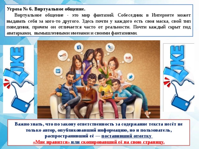 Угроза № 6. Виртуальное общение.   Виртуальное общение - это мир фантазий. Собеседник в Интернете может выдавать себя за кого-то другого. Здесь почти у каждого есть своя маска, свой тип поведения, причем он отличается часто от реальности. Почти каждый скрыт под аватарками, вымышленными именами и своими фантазиями. Важно знать, что по закону ответственность за содержание текста несёт не только автор, опубликовавший информацию, но и пользователь, распространивший её — поставивший отметку «Мне нравится» или скопировавший её на свою страницу. 