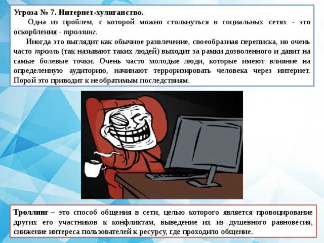 Угроза № 7. Интернет-хулиганство.   Одна из проблем, с которой можно столкнуться в социальных сетях - это оскорбления - троллинг.  Иногда это выглядит как обычное развлечение, своеобразная переписка, но очень часто тролль (так называют таких людей) выходит за рамки дозволенного и давит на самые болевые точки. Очень часто молодые люди, которые имеют влияние на определенную аудиторию, начинают терроризировать человека через интернет. Порой это приводит к необратимым последствиям. Троллинг  – это способ общения в сети, целью которого является провоцирование других его участников к конфликтам, выведение их из душевного равновесия, снижение интереса пользователей к ресурсу, где проходило общение. 