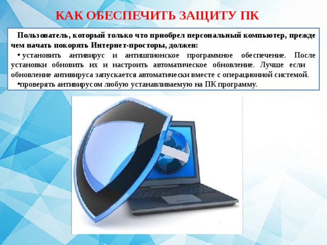 КАК ОБЕСПЕЧИТЬ ЗАЩИТУ ПК Пользователь, который только что приобрел персональный компьютер, прежде чем начать покорять Интернет-просторы, должен:   установить антивирус и антишпионское программное обеспечение. После установки обновить их и настроить автоматическое обновление. Лучше если обновление антивируса запускается автоматически вместе с операционной системой. проверять антивирусом любую устанавливаемую на ПК программу. 