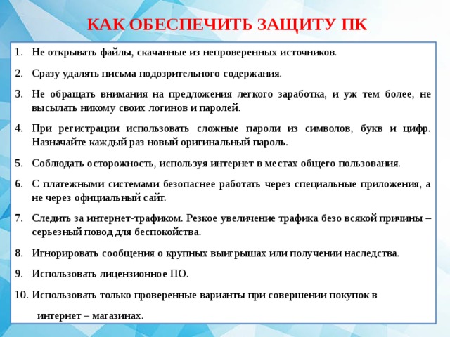 КАК ОБЕСПЕЧИТЬ ЗАЩИТУ ПК Не открывать файлы, скачанные из непроверенных источников. Сразу удалять письма подозрительного содержания. Не обращать внимания на предложения легкого заработка, и уж тем более, не высылать никому своих логинов и паролей. При регистрации использовать сложные пароли из символов, букв и цифр. Назначайте каждый раз новый оригинальный пароль. Соблюдать осторожность, используя интернет в местах общего пользования. С платежными системами безопаснее работать через специальные приложения, а не через официальный сайт. Следить за интернет-трафиком. Резкое увеличение трафика безо всякой причины – серьезный повод для беспокойства. Игнорировать сообщения о крупных выигрышах или получении наследства. Использовать лицензионное ПО. Использовать только проверенные варианты при совершении покупок в интернет – магазинах. 