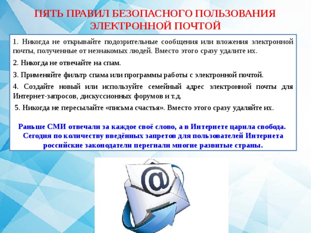 ПЯТЬ ПРАВИЛ БЕЗОПАСНОГО ПОЛЬЗОВАНИЯ ЭЛЕКТРОННОЙ ПОЧТОЙ 1. Никогда не открывайте подозрительные сообщения или вложения электронной почты, полученные от незнакомых людей. Вместо этого сразу удалите их. 2. Никогда не отвечайте на спам. 3. Применяйте фильтр спама или программы работы с электронной почтой. 4. Создайте новый или используйте семейный адрес электронной почты для Интернет-запросов, дискуссионных форумов и т.д.  5. Никогда не пересылайте «письма счастья». Вместо этого сразу удаляйте их. Раньше СМИ отвечали за каждое своё слово, а в Интернете царила свобода. Сегодня по количеству введённых запретов для пользователей Интернета российские законодатели перегнали многие развитые страны. 