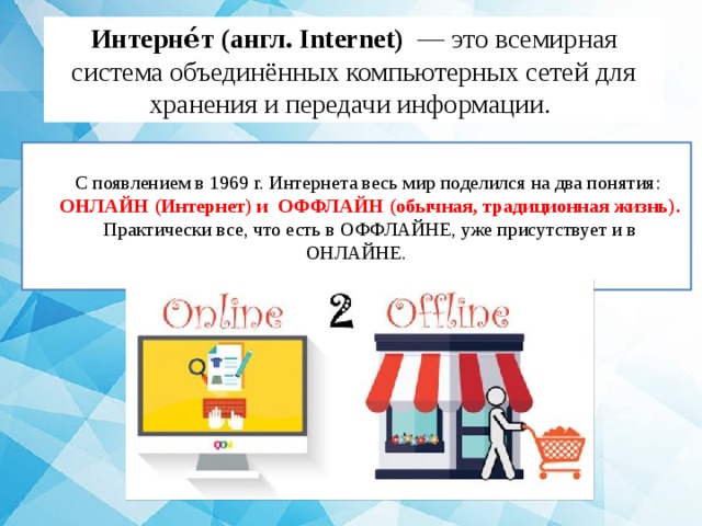 Интерне́т (англ. Internet) — это всемирная система объединённых компьютерных сетей для хранения и передачи информации. С появлением в 1969 г. Интернета весь мир поделился на два понятия: ОНЛАЙН (Интернет) и ОФФЛАЙН (обычная, традиционная жизнь). Практически все, что есть в ОФФЛАЙНЕ, уже присутствует и в ОНЛАЙНЕ. 