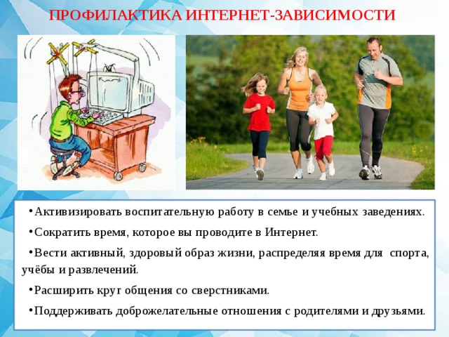 ПРОФИЛАКТИКА ИНТЕРНЕТ-ЗАВИСИМОСТИ Активизировать воспитательную работу в семье и учебных заведениях. Сократить время, которое вы проводите в Интернет. Вести активный, здоровый образ жизни, распределяя время для спорта, учёбы и развлечений. Расширить круг общения со сверстниками. Поддерживать доброжелательные отношения с родителями и друзьями. 