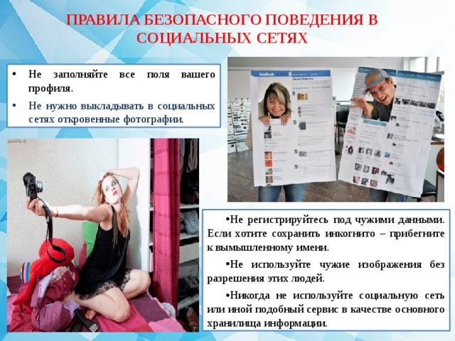 ПРАВИЛА БЕЗОПАСНОГО ПОВЕДЕНИЯ В СОЦИАЛЬНЫХ СЕТЯХ Не заполняйте все поля вашего профиля. Не нужно выкладывать в социальных сетях откровенные фотографии. Не регистрируйтесь под чужими данными. Если хотите сохранить инкогнито – прибегните к вымышленному имени. Не используйте чужие изображения без разрешения этих людей. Никогда не используйте социальную сеть или иной подобный сервис в качестве основного хранилища информации. 