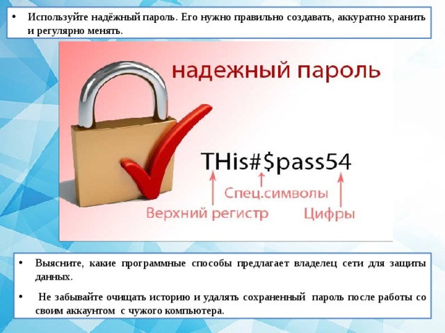 Используйте надёжный пароль. Его нужно правильно создавать, аккуратно хранить и регулярно менять. Выясните, какие программные способы предлагает владелец сети для защиты данных.  Не забывайте очищать историю и удалять сохраненный пароль после работы со своим аккаунтом с чужого компьютера. 