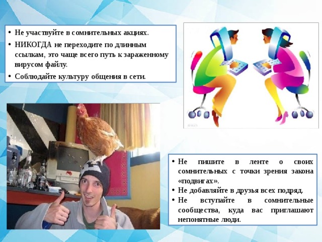 Не участвуйте в сомнительных акциях. НИКОГДА не переходите по длинным ссылкам, это чаще всего путь к зараженному вирусом файлу. Соблюдайте культуру общения в сети. Не пишите в ленте о своих сомнительных с точки зрения закона «подвигах». Не добавляйте в друзья всех подряд. Не вступайте в сомнительные сообщества, куда вас приглашают непонятные люди. 