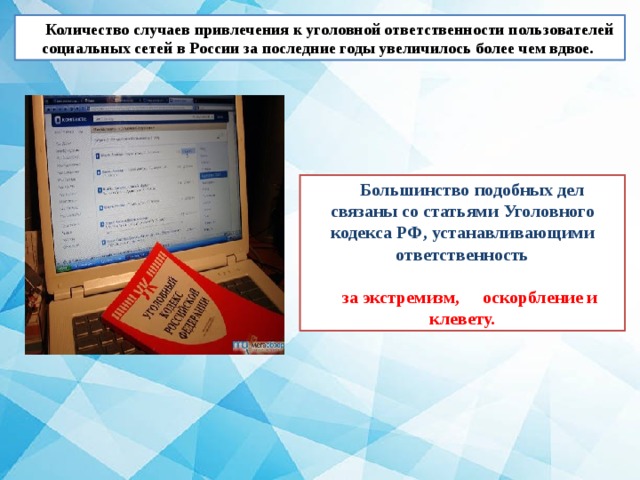 Количество случаев привлечения к уголовной ответственности пользователей социальных сетей в России за последние годы увеличилось более чем вдвое.  Большинство подобных дел связаны со статьями Уголовного кодекса РФ, устанавливающими ответственность  за экстремизм, оскорбление и  клевету. 