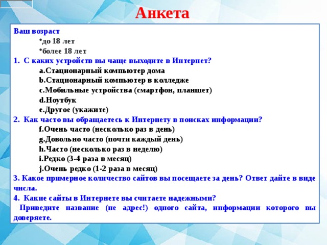 Анкета Ваш возраст  до 18 лет более 18 лет до 18 лет более 18 лет 1.   С каких устройств вы чаще выходите в Интернет? Стационарный компьютер дома Стационарный компьютер в колледже Мобильные устройства (смартфон, планшет) Ноутбук Другое (укажите) Стационарный компьютер дома Стационарный компьютер в колледже Мобильные устройства (смартфон, планшет) Ноутбук Другое (укажите) 2.   Как часто вы обращаетесь к Интернету в поисках информации? Очень часто (несколько раз в день) Довольно часто (почти каждый день) Часто (несколько раз в неделю) Редко (3-4 раза в месяц) Очень редко (1-2 раза в месяц) Очень часто (несколько раз в день) Довольно часто (почти каждый день) Часто (несколько раз в неделю) Редко (3-4 раза в месяц) Очень редко (1-2 раза в месяц) 3. Какое примерное количество сайтов вы посещаете за день? Ответ дайте в виде числа. 4. Какие сайты в Интернете вы считаете надежными?  Приведите название (не адрес!) одного сайта, информации которого вы доверяете. 