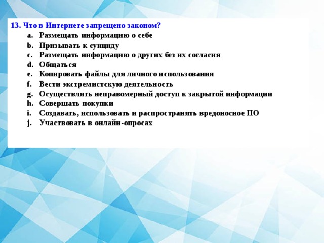 13. Что в Интернете запрещено законом? Размещать информацию о себе Призывать к суициду Размещать информацию о других без их согласия Общаться Копировать файлы для личного использования Вести экстремистскую деятельность Осуществлять неправомерный доступ к закрытой информации Совершать покупки Создавать, использовать и распространять вредоносное ПО Участвовать в онлайн-опросах Размещать информацию о себе Призывать к суициду Размещать информацию о других без их согласия Общаться Копировать файлы для личного использования Вести экстремистскую деятельность Осуществлять неправомерный доступ к закрытой информации Совершать покупки Создавать, использовать и распространять вредоносное ПО Участвовать в онлайн-опросах  
