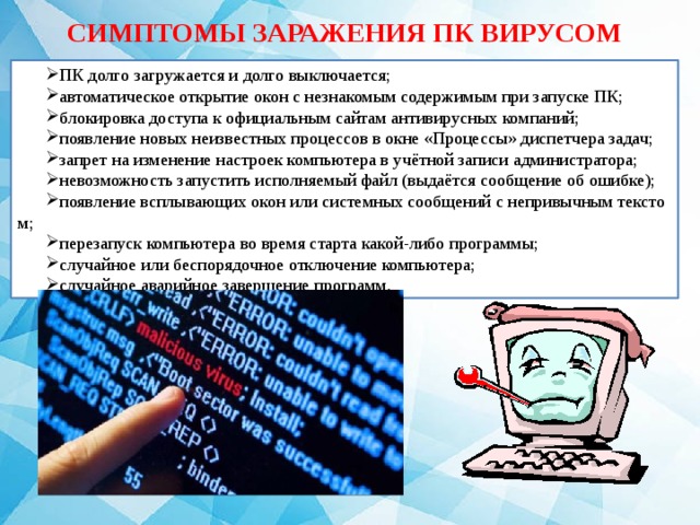 СИМПТОМЫ ЗАРАЖЕНИЯ ПК ВИРУСОМ ПК долго загружается и долго выключается; автоматическое открытие окон с незнакомым содержимым при запуске ПК; блокировка доступа к официальным сайтам антивирусных компаний; появление новых неизвестных процессов в окне «Процессы» диспетчера задач; запрет на изменение настроек компьютера в учётной записи администратора; невозможность запустить исполняемый файл (выдаётся сообщение об ошибке); появление всплывающих окон или системных сообщений с непривычным текстом; перезапуск компьютера во время старта какой-либо программы; случайное или беспорядочное отключение компьютера; случайное аварийное завершение программ. 