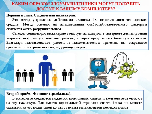 КАКИМ ОБРАЗОМ ЗЛОУМЫШЛЕННИКИ МОГУТ ПОЛУЧИТЬ ДОСТУП К ВАШЕМУ КОМПЬЮТЕРУ? Первый приём . Социальная   инженерия . Это метод управления действиями человека без использования технических средств. Метод основан на использовании слабостей человеческого фактора и считается очень разрушительным.  Сегодня социальную инженерию зачастую используют в интернете для получения закрытой информации, или информации, которая представляет большую ценность. Благодаря использованию уловок и психологических приемов, вы открываете присланное хакерами письмо, содержащее вирус. Второй приём. Фишинг («рыбалка»). В интернете создаются подделки популярных сайтов и пользователи «клюют на эту наживку». Так вместо официальной страницы своего банка вы можете оказаться на его поддельной копии со всеми вытекающими последствиями. 