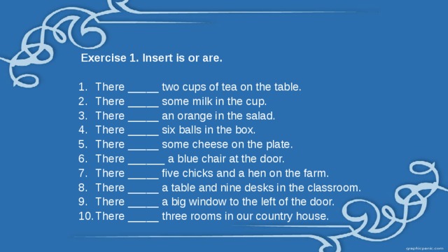  Exercise 1. Insert is or are. There _____ two cups of tea on the table. There _____ some milk in the cup. There _____ an orange in the salad. There _____ six balls in the box. There _____ some cheese on the plate. There ______ a blue chair at the door. There _____ five chicks and a hen on the farm. There _____ a table and nine desks in the classroom. There _____ a big window to the left of the door. There _____ three rooms in our country house. 
