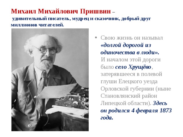 Михаил Михайлович Пришвин  –   удивительный писатель, мудрец и сказочник, добрый друг миллионов читателей. Свою жизнь он называл «долгой дорогой из одиночества в люди».  И началом этой дороги было село Хрущёво , затерявшееся в полевой глуши Елецкого уезда Орловской губернии (ныне Становлянский район Липецкой области). Здесь он родился 4 февраля 1873 года. 