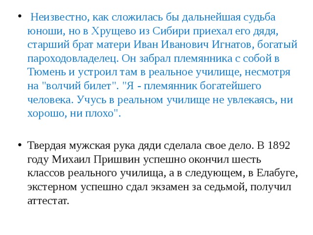  Неизвестно, как сложилась бы дальнейшая судьба юноши, но в Хрущево из Сибири приехал его дядя, старший брат матери Иван Иванович Игнатов, богатый пароходовладелец. Он забрал племянника с собой в Тюмень и устроил там в реальное училище, несмотря на 