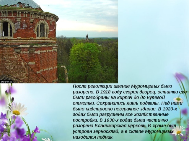 После революции имение Муромцевых было разорено. В 1918 году сгорел дворец, остатки его были разобраны на кирпич до до нулевой отметки. Сохранились лишь подвалы. Над ними было надстроено невзрачное здание. В 1920-х годах были разрушены все хозяйственные постройки. В 1930-х годах была частично разорена Владимирская церковь. В храме был устроен зерносклад, а в склепе Муромцевых находился ледник. 