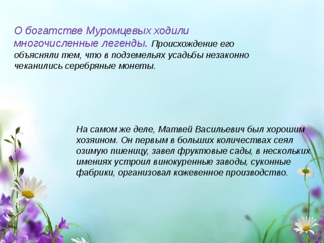 О богатстве Муромцевых ходили многочисленные легенды. Происхождение его объясняли тем, что в подземельях усадьбы незаконно чеканились серебряные монеты. На самом же деле, Матвей Васильевич был хорошим хозяином. Он первым в больших количествах сеял озимую пшеницу, завел фруктовые сады, в нескольких имениях устроил винокуренные заводы, суконные фабрики, организовал кожевенное производство. 
