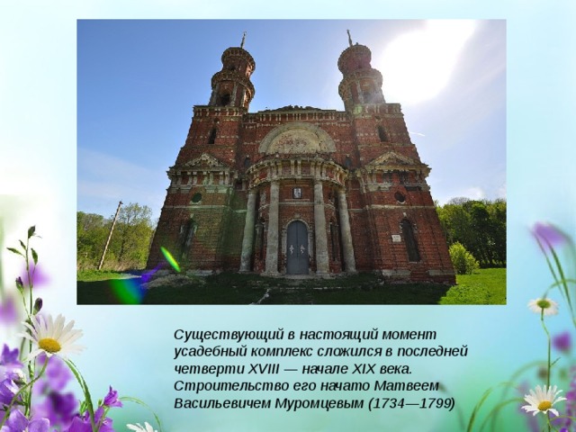 Существующий в настоящий момент усадебный комплекс сложился в последней четверти XVIII — начале XIX века. Строительство его начато Матвеем Васильевичем Муромцевым (1734—1799) 