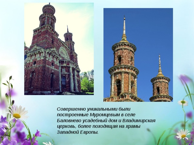 Совершенно уникальными были построенные Муромцевым в селе Баловнево усадебный дом и Владимирская церковь, более походящая на храмы Западной Европы. 