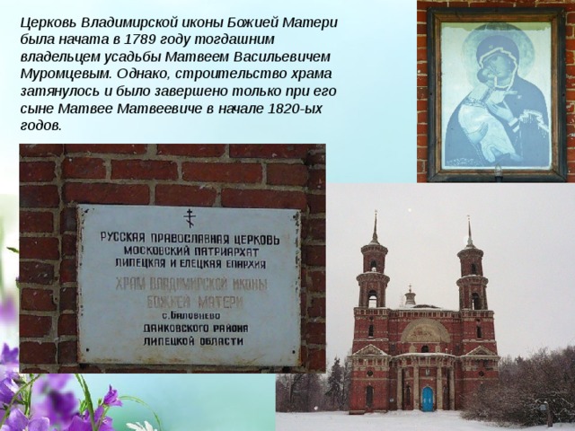 Церковь Владимирской иконы Божией Матери была начата в 1789 году тогдашним владельцем усадьбы Матвеем Васильевичем Муромцевым. Однако, строительство храма затянулось и было завершено только при его сыне Матвее Матвеевиче в начале 1820-ых годов. 