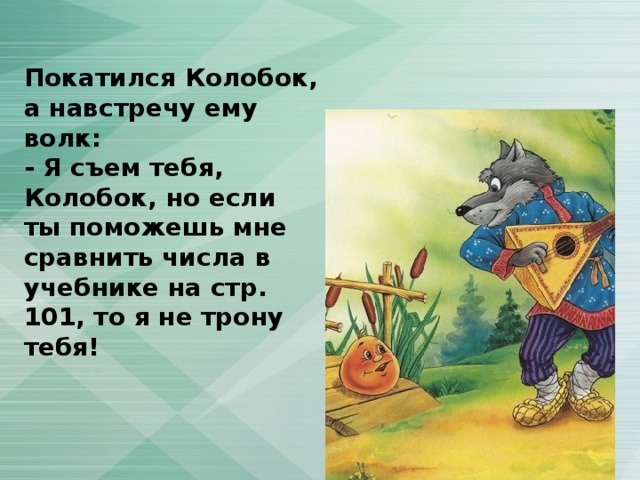 Покатился Колобок, а навстречу ему волк: - Я съем тебя, Колобок, но если ты поможешь мне сравнить числа в учебнике на стр. 101, то я не трону тебя! 