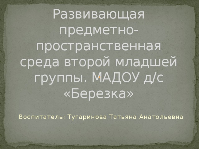 Развивающая предметно-пространственная среда второй младшей группы. МАДОУ д/с «Березка» Воспитатель: Тугаринова Татьяна Анатольевна 