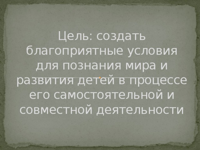 Цель: создать благоприятные условия для познания мира и развития детей в процессе его самостоятельной и совместной деятельности 