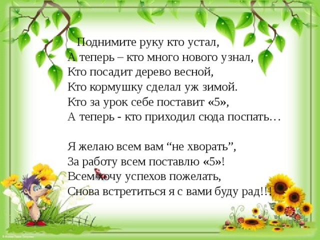  Поднимите руку кто устал, А теперь – кто много нового узнал, Кто посадит дерево весной, Кто кормушку сделал уж зимой. Кто за урок себе поставит «5», А теперь - кто приходил сюда поспать… Я желаю всем вам “не хворать”, За работу всем поставлю «5»! Всем хочу успехов пожелать, Снова встретиться я с вами буду рад!!! 