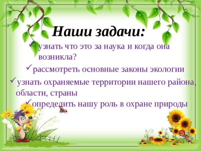 Наши задачи: узнать что это за наука и когда она возникла? рассмотреть  основные законы экологии узнать охраняемые территории нашего района, области, страны определить нашу роль в охране природы 