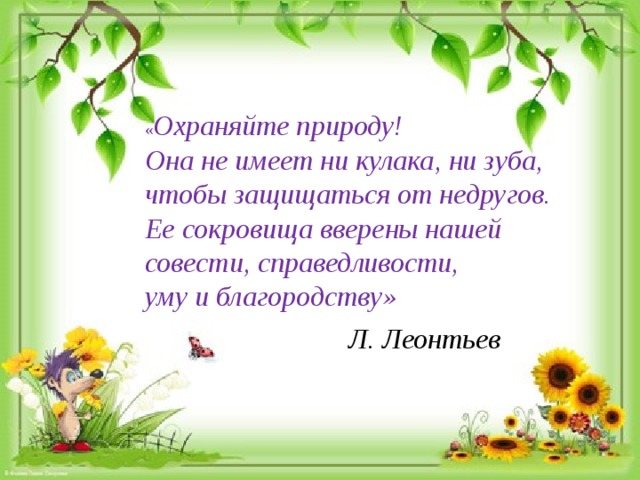 « Охраняйте природу! Она не имеет ни кулака, ни зуба, чтобы защищаться от недругов. Ее сокровища вверены нашей совести, справедливости, уму и благородству» Л. Леонтьев 