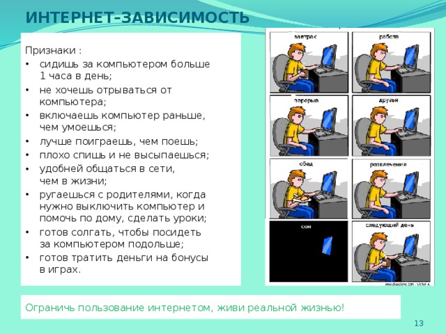 ИНТЕРНЕТ–ЗАВИСИМОСТЬ Признаки : сидишь за компьютером больше  1 часа в день; не хочешь отрываться от компьютера; включаешь компьютер раньше,  чем умоешься; лучше поиграешь, чем поешь; плохо спишь и не высыпаешься; удобней общаться в сети,  чем в жизни; ругаешься с родителями, когда нужно выключить компьютер и помочь по дому, сделать уроки; готов солгать, чтобы посидеть  за компьютером подольше; готов тратить деньги на бонусы  в играх. Ограничь пользование интернетом, живи реальной жизнью!   