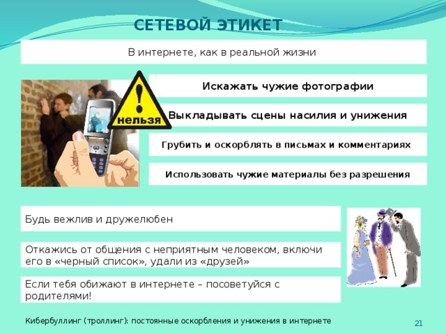 СЕТЕВОЙ ЭТИКЕТ В интернете, как в реальной жизни Искажать чужие фотографии Выкладывать сцены насилия и унижения Грубить и оскорблять в письмах и комментариях Использовать чужие материалы без разрешения Будь вежлив и дружелюбен Откажись от общения с неприятным человеком, включи его в «черный список», удали из «друзей» Если тебя обижают в интернете – посоветуйся с родителями! Кибербуллинг (троллинг): постоянные оскорбления и унижения в интернете   
