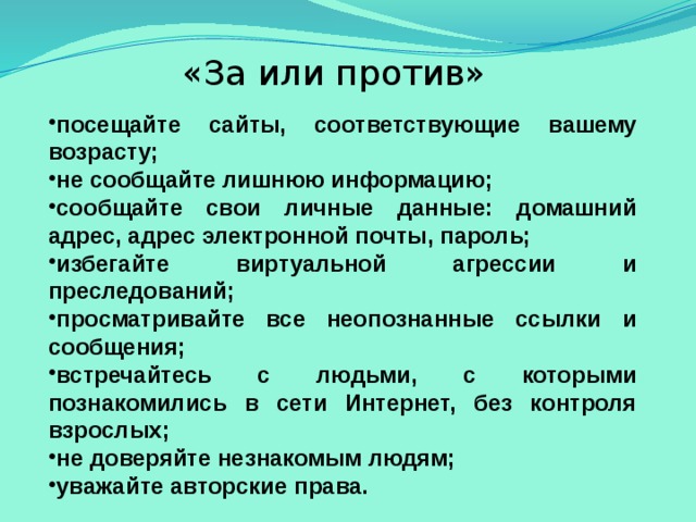 «За или против» посещайте сайты, соответствующие вашему возрасту; не сообщайте лишнюю информацию; сообщайте свои личные данные: домашний адрес, адрес электронной почты, пароль; избегайте виртуальной агрессии и преследований; просматривайте все неопознанные ссылки и сообщения; встречайтесь с людьми, с которыми познакомились в сети Интернет, без контроля взрослых; не доверяйте незнакомым людям; уважайте авторские права. 